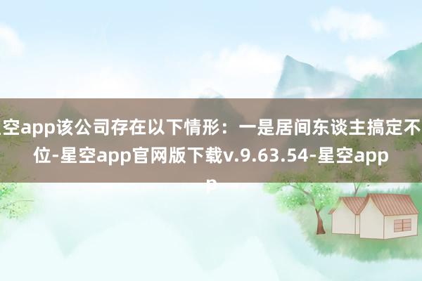 星空app该公司存在以下情形：一是居间东谈主搞定不到位-星空app官网版下载v.9.63.54-星空app