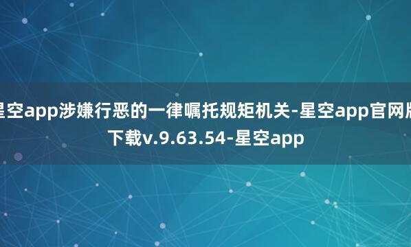 星空app涉嫌行恶的一律嘱托规矩机关-星空app官网版下载v.9.63.54-星空app