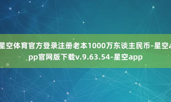 星空体育官方登录注册老本1000万东谈主民币-星空app官网版下载v.9.63.54-星空app