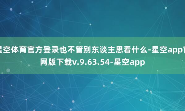 星空体育官方登录也不管别东谈主思看什么-星空app官网版下载v.9.63.54-星空app