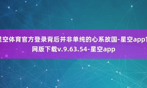 星空体育官方登录背后并非单纯的心系故国-星空app官网版下载v.9.63.54-星空app