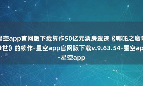星空app官网版下载算作50亿元票房遗迹《哪吒之魔童降世》的续作-星空app官网版下载v.9.63.54-星空app