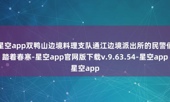 星空app双鸭山边境料理支队通江边境派出所的民警们踏着春寒-星空app官网版下载v.9.63.54-星空app