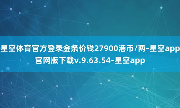 星空体育官方登录金条价钱27900港币/两-星空app官网版下载v.9.63.54-星空app