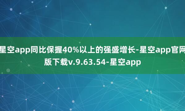 星空app同比保握40%以上的强盛增长-星空app官网版下载v.9.63.54-星空app
