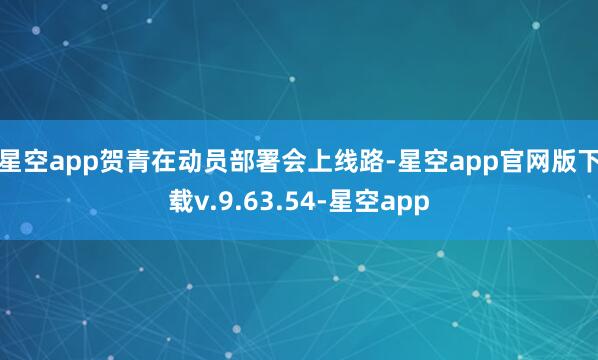 星空app 贺青在动员部署会上线路-星空app官网版下载v.9.63.54-星空app