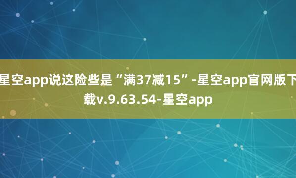 星空app说这险些是“满37减15”-星空app官网版下载v.9.63.54-星空app