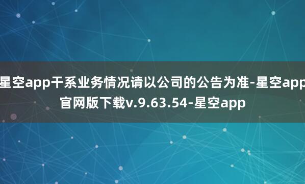 星空app干系业务情况请以公司的公告为准-星空app官网版下载v.9.63.54-星空app