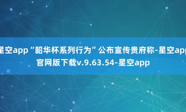 星空app“韶华杯系列行为”公布宣传贵府称-星空app官网版下载v.9.63.54-星空app