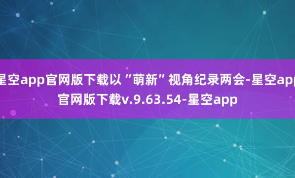 星空app官网版下载以“萌新”视角纪录两会-星空app官网版下载v.9.63.54-星空app