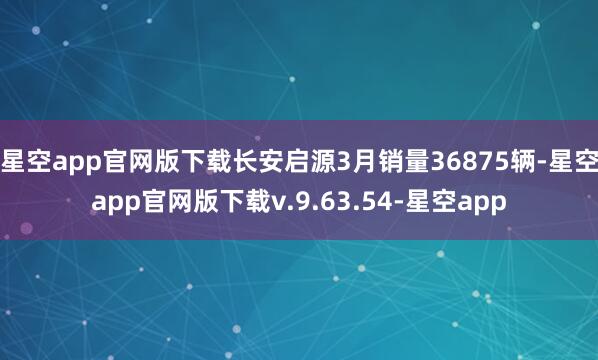 星空app官网版下载长安启源3月销量36875辆-星空app官网版下载v.9.63.54-星空app