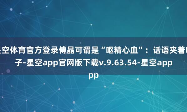 星空体育官方登录傅晶可谓是“呕精心血”：话语夹着嗓子-星空app官网版下载v.9.63.54-星空app