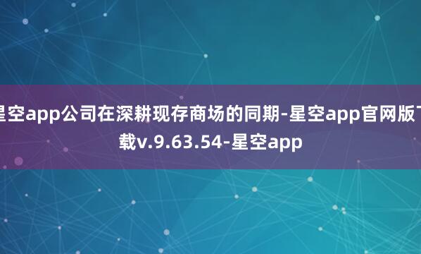 星空app公司在深耕现存商场的同期-星空app官网版下载v.9.63.54-星空app