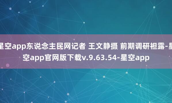 星空app东说念主民网记者 王文静摄 前期调研袒露-星空app官网版下载v.9.63.54-星空app