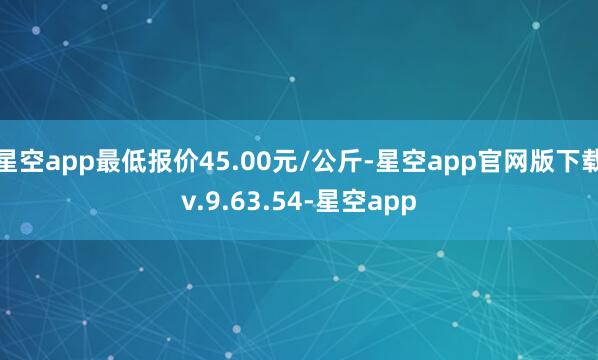 星空app最低报价45.00元/公斤-星空app官网版下载v.9.63.54-星空app