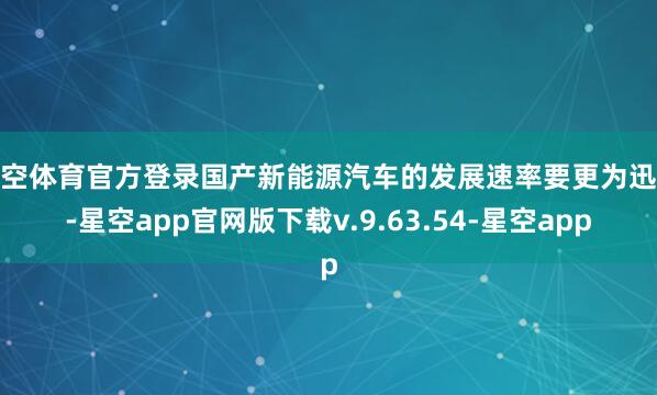 星空体育官方登录国产新能源汽车的发展速率要更为迅猛-星空app官网版下载v.9.63.54-星空app