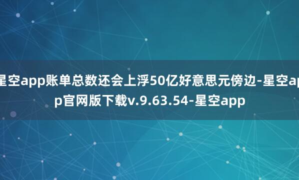 星空app账单总数还会上浮50亿好意思元傍边-星空app官网版下载v.9.63.54-星空app