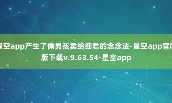星空app产生了偷男孩卖给细君的念念法-星空app官网版下载v.9.63.54-星空app