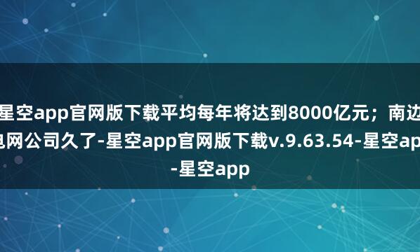 星空app官网版下载平均每年将达到8000亿元；南边电网公司久了-星空app官网版下载v.9.63.54-星空app