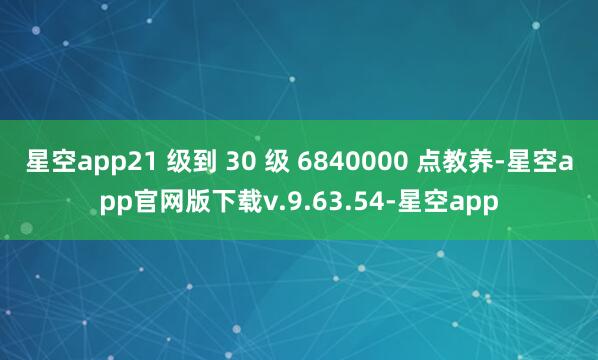 星空app21 级到 30 级 6840000 点教养-星空app官网版下载v.9.63.54-星空app