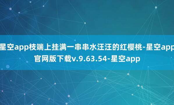 星空app枝端上挂满一串串水汪汪的红樱桃-星空app官网版下载v.9.63.54-星空app