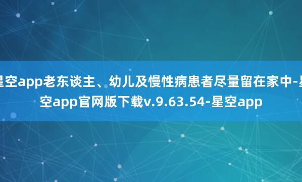 星空app老东谈主、幼儿及慢性病患者尽量留在家中-星空app官网版下载v.9.63.54-星空app