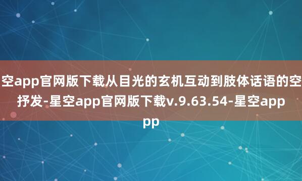 星空app官网版下载从目光的玄机互动到肢体话语的空洞抒发-星空app官网版下载v.9.63.54-星空app