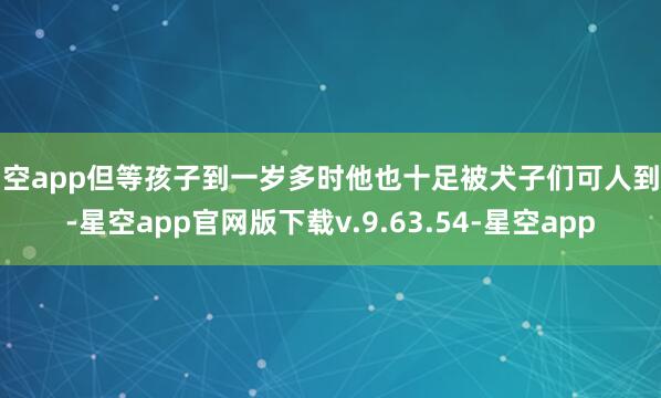 星空app但等孩子到一岁多时他也十足被犬子们可人到了-星空app官网版下载v.9.63.54-星空app