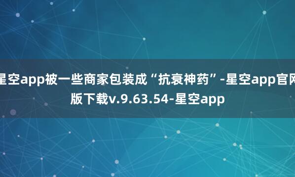 星空app被一些商家包装成“抗衰神药”-星空app官网版下载v.9.63.54-星空app