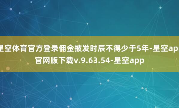 星空体育官方登录佣金披发时辰不得少于5年-星空app官网版下载v.9.63.54-星空app