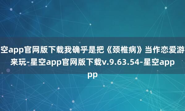 星空app官网版下载我确乎是把《颈椎病》当作恋爱游戏来玩-星空app官网版下载v.9.63.54-星空app