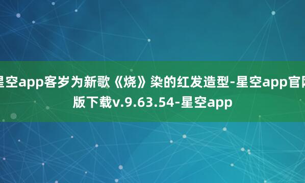 星空app客岁为新歌《烧》染的红发造型-星空app官网版下载v.9.63.54-星空app