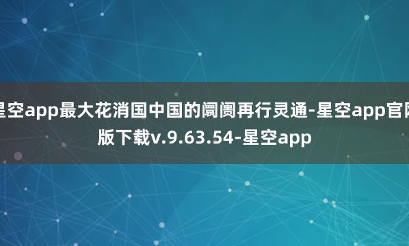 星空app最大花消国中国的阛阓再行灵通-星空app官网版下载v.9.63.54-星空app