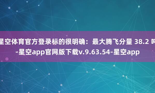 星空体育官方登录标的很明确：最大腾飞分量 38.2 吨-星空app官网版下载v.9.63.54-星空app