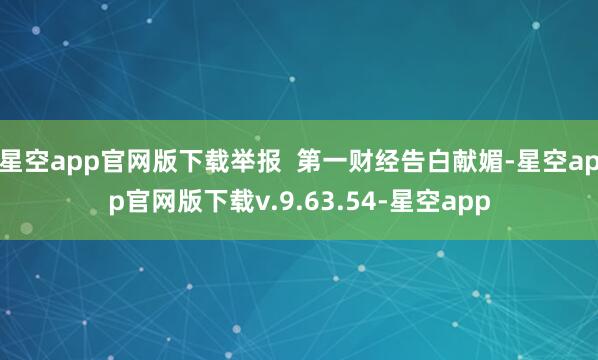 星空app官网版下载举报  第一财经告白献媚-星空app官网版下载v.9.63.54-星空app