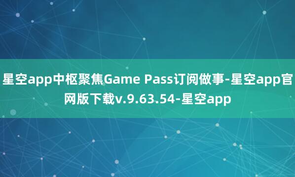 星空app中枢聚焦Game Pass订阅做事-星空app官网版下载v.9.63.54-星空app