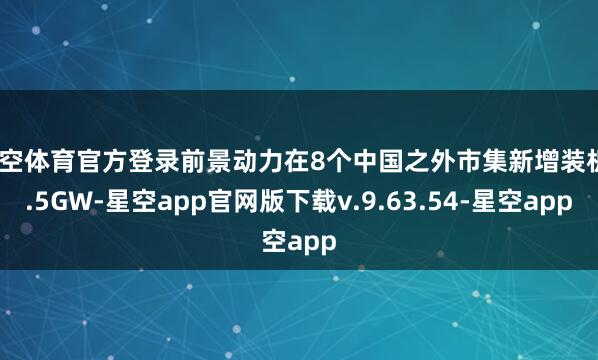 星空体育官方登录前景动力在8个中国之外市集新增装机3.5GW-星空app官网版下载v.9.63.54-星空app