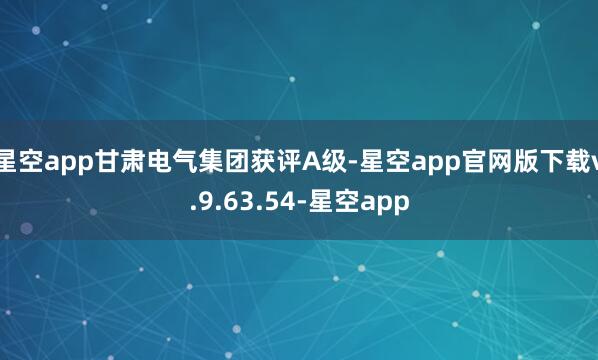 星空app甘肃电气集团获评A级-星空app官网版下载v.9.63.54-星空app