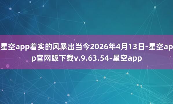 星空app着实的风暴出当今2026年4月13日-星空app官网版下载v.9.63.54-星空app