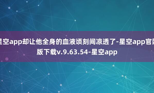 星空app却让他全身的血液顷刻间凉透了-星空app官网版下载v.9.63.54-星空app