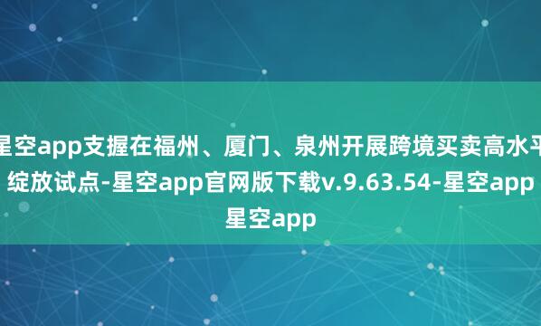 星空app支握在福州、厦门、泉州开展跨境买卖高水平绽放试点-星空app官网版下载v.9.63.54-星空app