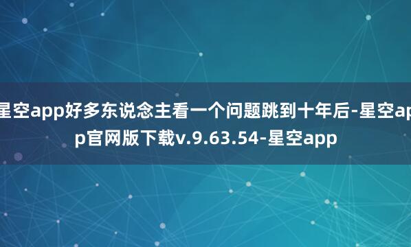 星空app好多东说念主看一个问题跳到十年后-星空app官网版下载v.9.63.54-星空app