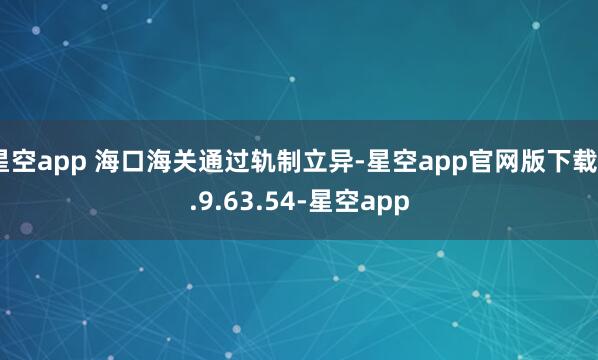 星空app 海口海关通过轨制立异-星空app官网版下载v.9.63.54-星空app