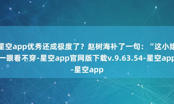 星空app优秀还成极度了？赵树海补了一句：“这小姐一眼看不穿-星空app官网版下载v.9.63.54-星空app