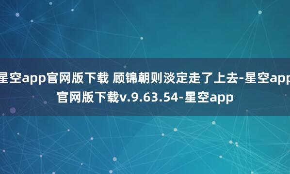 星空app官网版下载 顾锦朝则淡定走了上去-星空app官网版下载v.9.63.54-星空app