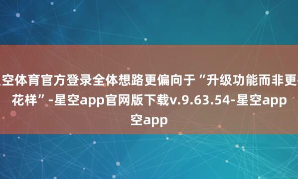 星空体育官方登录全体想路更偏向于“升级功能而非更换花样”-星空app官网版下载v.9.63.54-星空app