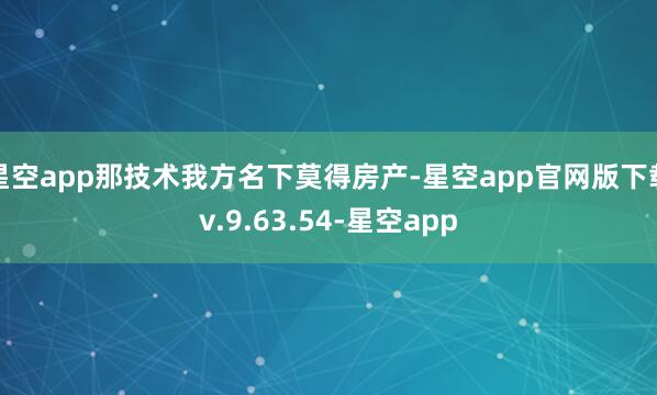 星空app那技术我方名下莫得房产-星空app官网版下载v.9.63.54-星空app