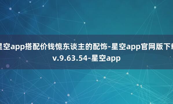 星空app搭配价钱惊东谈主的配饰-星空app官网版下载v.9.63.54-星空app