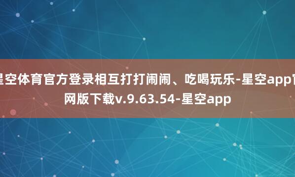 星空体育官方登录相互打打闹闹、吃喝玩乐-星空app官网版下载v.9.63.54-星空app