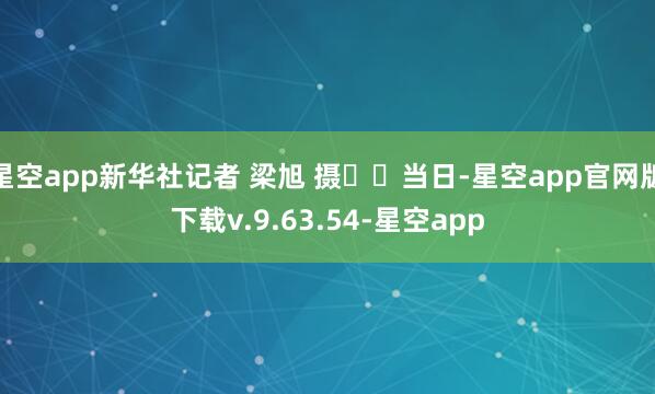 星空app新华社记者 梁旭 摄 当日-星空app官网版下载v.9.63.54-星空app